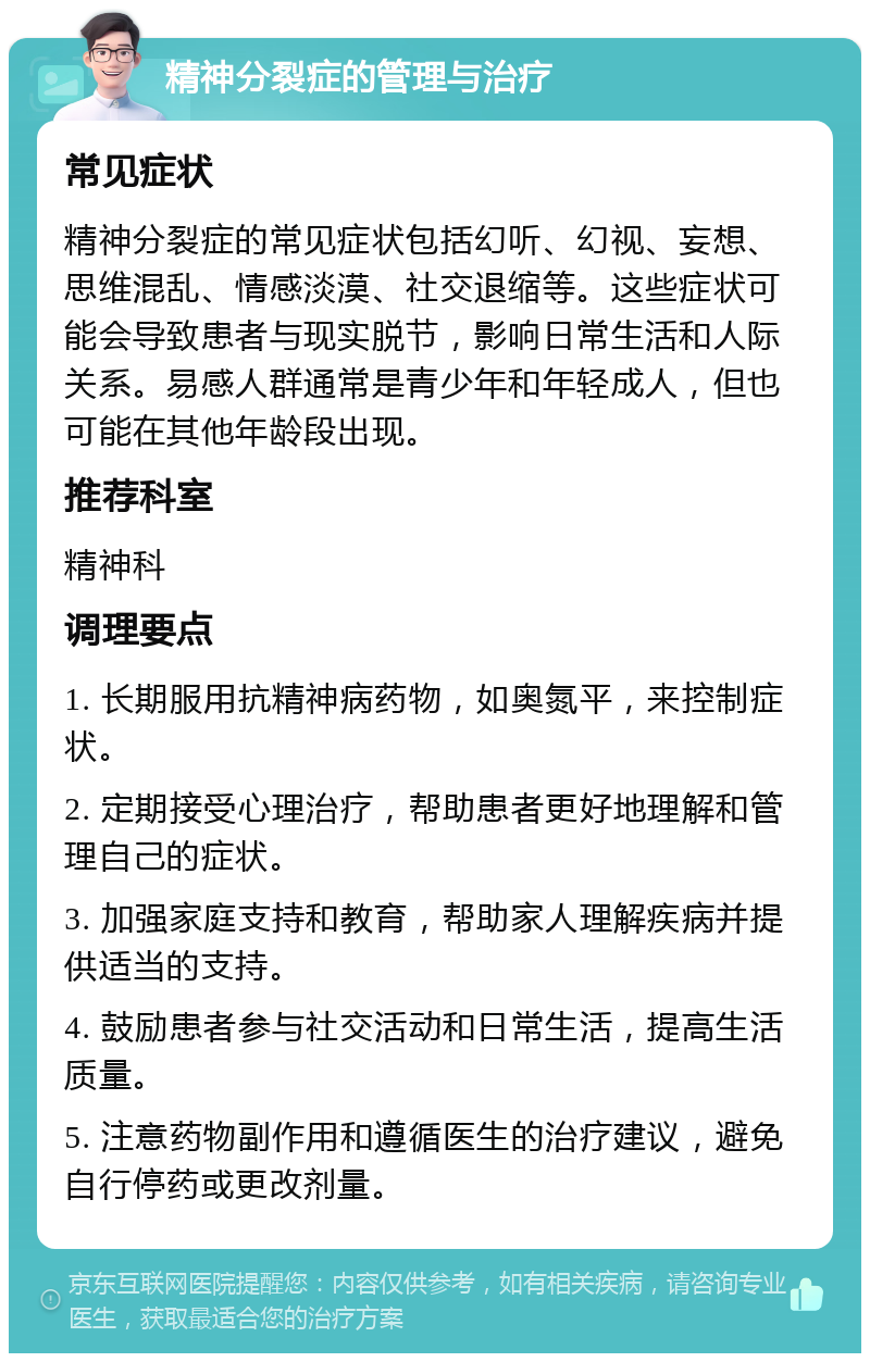 精神分裂症的管理与治疗 常见症状 精神分裂症的常见症状包括幻听、幻视、妄想、思维混乱、情感淡漠、社交退缩等。这些症状可能会导致患者与现实脱节，影响日常生活和人际关系。易感人群通常是青少年和年轻成人，但也可能在其他年龄段出现。 推荐科室 精神科 调理要点 1. 长期服用抗精神病药物，如奥氮平，来控制症状。 2. 定期接受心理治疗，帮助患者更好地理解和管理自己的症状。 3. 加强家庭支持和教育，帮助家人理解疾病并提供适当的支持。 4. 鼓励患者参与社交活动和日常生活，提高生活质量。 5. 注意药物副作用和遵循医生的治疗建议，避免自行停药或更改剂量。