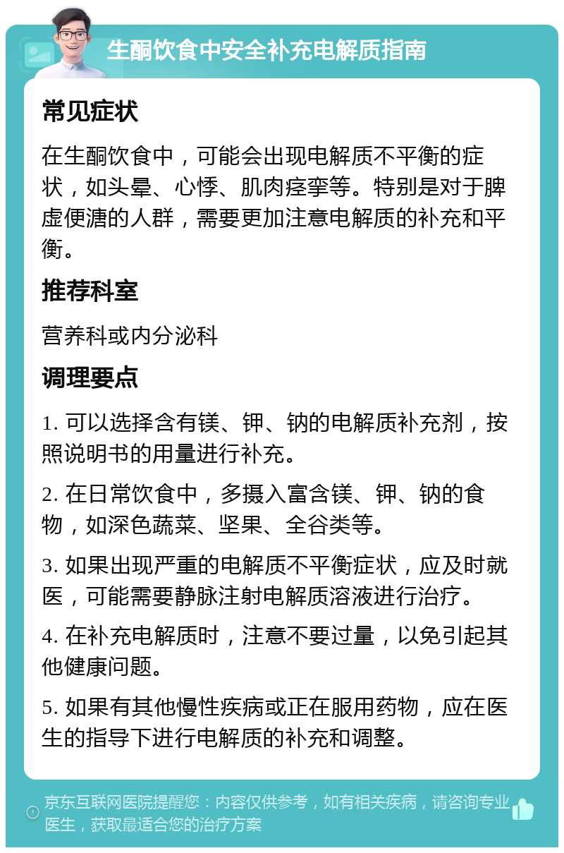 生酮饮食中安全补充电解质指南 常见症状 在生酮饮食中，可能会出现电解质不平衡的症状，如头晕、心悸、肌肉痉挛等。特别是对于脾虚便溏的人群，需要更加注意电解质的补充和平衡。 推荐科室 营养科或内分泌科 调理要点 1. 可以选择含有镁、钾、钠的电解质补充剂，按照说明书的用量进行补充。 2. 在日常饮食中，多摄入富含镁、钾、钠的食物，如深色蔬菜、坚果、全谷类等。 3. 如果出现严重的电解质不平衡症状，应及时就医，可能需要静脉注射电解质溶液进行治疗。 4. 在补充电解质时，注意不要过量，以免引起其他健康问题。 5. 如果有其他慢性疾病或正在服用药物，应在医生的指导下进行电解质的补充和调整。