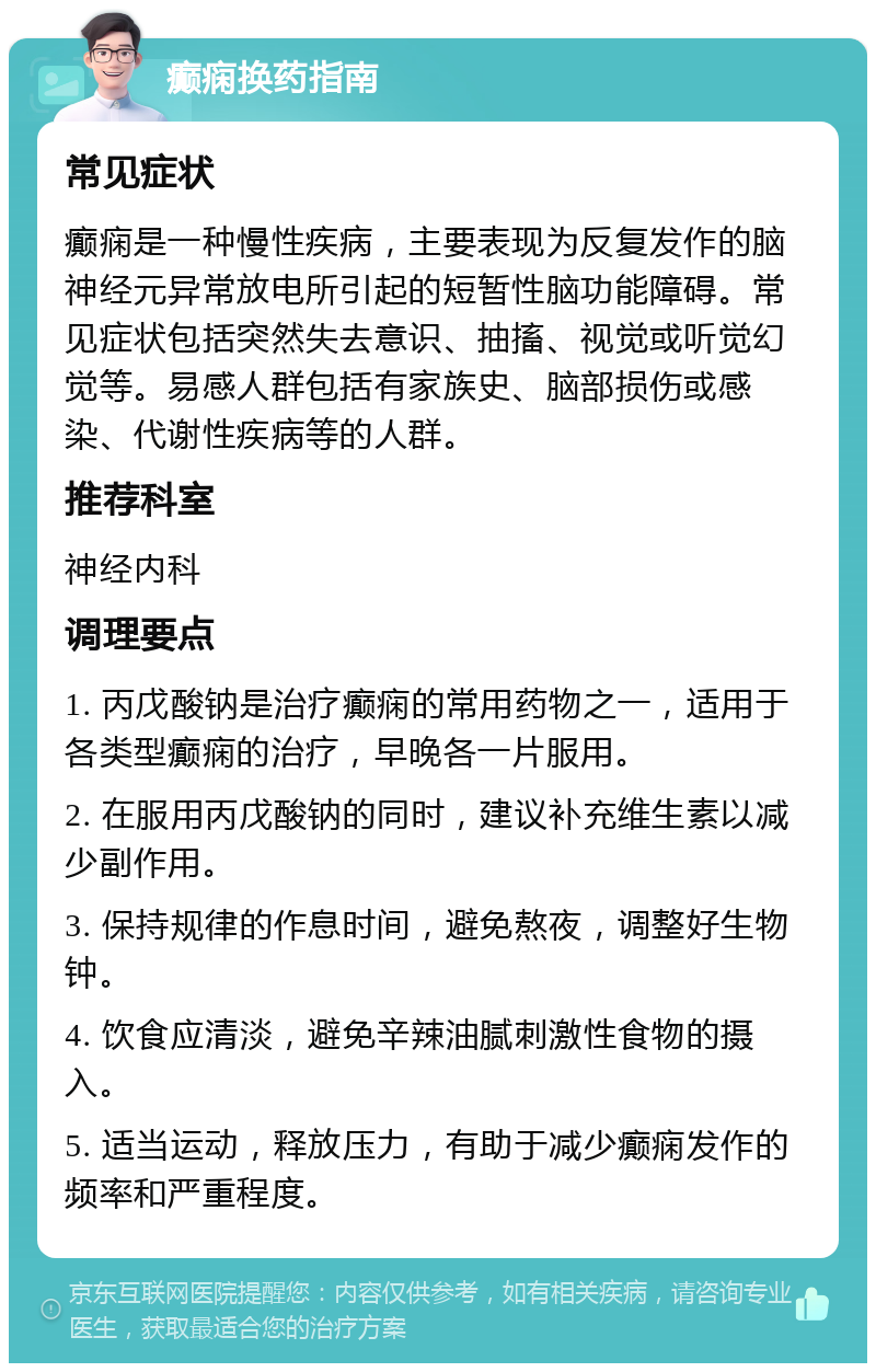 癫痫换药指南 常见症状 癫痫是一种慢性疾病，主要表现为反复发作的脑神经元异常放电所引起的短暂性脑功能障碍。常见症状包括突然失去意识、抽搐、视觉或听觉幻觉等。易感人群包括有家族史、脑部损伤或感染、代谢性疾病等的人群。 推荐科室 神经内科 调理要点 1. 丙戊酸钠是治疗癫痫的常用药物之一，适用于各类型癫痫的治疗，早晚各一片服用。 2. 在服用丙戊酸钠的同时，建议补充维生素以减少副作用。 3. 保持规律的作息时间，避免熬夜，调整好生物钟。 4. 饮食应清淡，避免辛辣油腻刺激性食物的摄入。 5. 适当运动，释放压力，有助于减少癫痫发作的频率和严重程度。