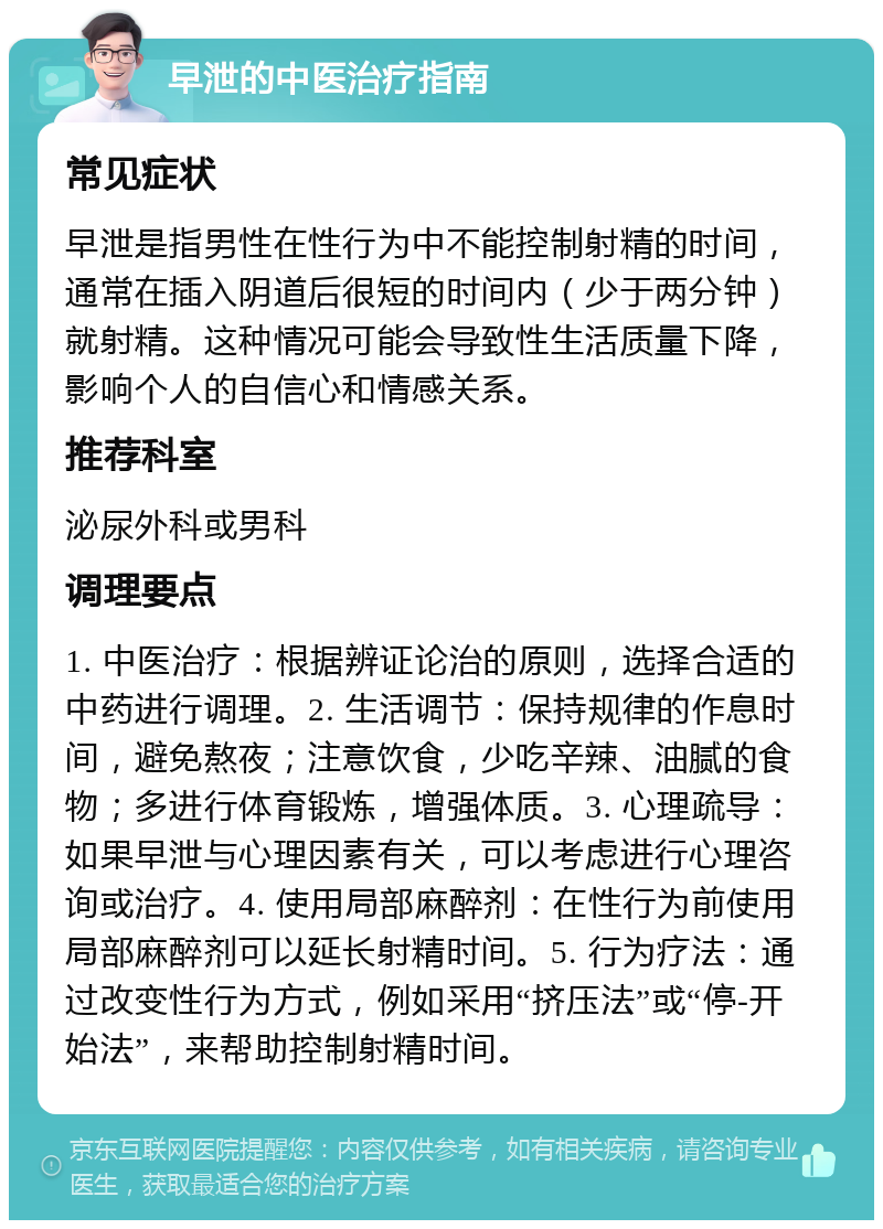 早泄的中医治疗指南 常见症状 早泄是指男性在性行为中不能控制射精的时间，通常在插入阴道后很短的时间内（少于两分钟）就射精。这种情况可能会导致性生活质量下降，影响个人的自信心和情感关系。 推荐科室 泌尿外科或男科 调理要点 1. 中医治疗：根据辨证论治的原则，选择合适的中药进行调理。2. 生活调节：保持规律的作息时间，避免熬夜；注意饮食，少吃辛辣、油腻的食物；多进行体育锻炼，增强体质。3. 心理疏导：如果早泄与心理因素有关，可以考虑进行心理咨询或治疗。4. 使用局部麻醉剂：在性行为前使用局部麻醉剂可以延长射精时间。5. 行为疗法：通过改变性行为方式，例如采用“挤压法”或“停-开始法”，来帮助控制射精时间。