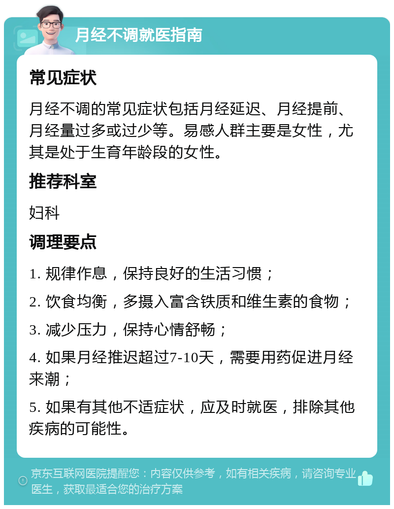 月经不调就医指南 常见症状 月经不调的常见症状包括月经延迟、月经提前、月经量过多或过少等。易感人群主要是女性，尤其是处于生育年龄段的女性。 推荐科室 妇科 调理要点 1. 规律作息，保持良好的生活习惯； 2. 饮食均衡，多摄入富含铁质和维生素的食物； 3. 减少压力，保持心情舒畅； 4. 如果月经推迟超过7-10天，需要用药促进月经来潮； 5. 如果有其他不适症状，应及时就医，排除其他疾病的可能性。