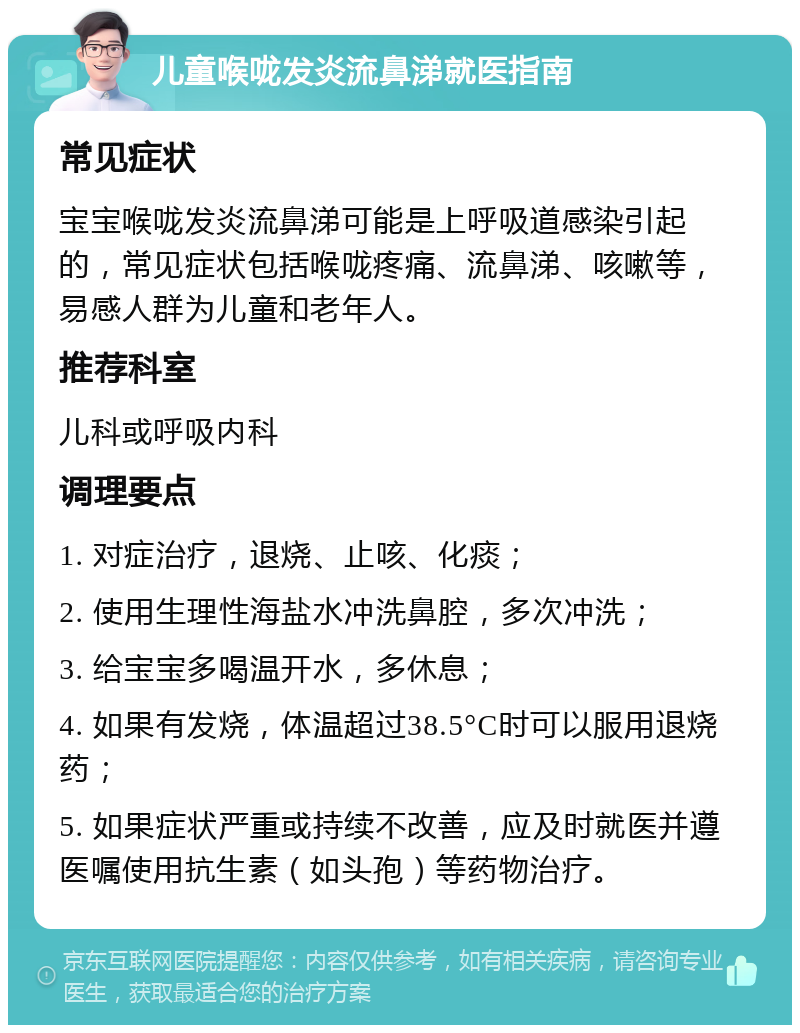 儿童喉咙发炎流鼻涕就医指南 常见症状 宝宝喉咙发炎流鼻涕可能是上呼吸道感染引起的，常见症状包括喉咙疼痛、流鼻涕、咳嗽等，易感人群为儿童和老年人。 推荐科室 儿科或呼吸内科 调理要点 1. 对症治疗，退烧、止咳、化痰； 2. 使用生理性海盐水冲洗鼻腔，多次冲洗； 3. 给宝宝多喝温开水，多休息； 4. 如果有发烧，体温超过38.5°C时可以服用退烧药； 5. 如果症状严重或持续不改善，应及时就医并遵医嘱使用抗生素（如头孢）等药物治疗。