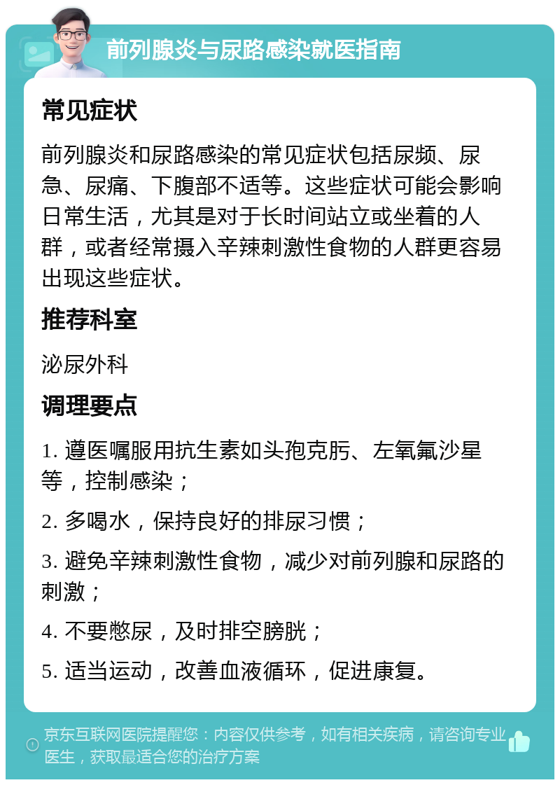 前列腺炎与尿路感染就医指南 常见症状 前列腺炎和尿路感染的常见症状包括尿频、尿急、尿痛、下腹部不适等。这些症状可能会影响日常生活，尤其是对于长时间站立或坐着的人群，或者经常摄入辛辣刺激性食物的人群更容易出现这些症状。 推荐科室 泌尿外科 调理要点 1. 遵医嘱服用抗生素如头孢克肟、左氧氟沙星等，控制感染； 2. 多喝水，保持良好的排尿习惯； 3. 避免辛辣刺激性食物，减少对前列腺和尿路的刺激； 4. 不要憋尿，及时排空膀胱； 5. 适当运动，改善血液循环，促进康复。