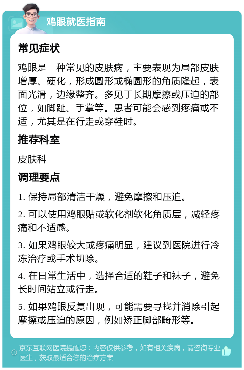 鸡眼就医指南 常见症状 鸡眼是一种常见的皮肤病，主要表现为局部皮肤增厚、硬化，形成圆形或椭圆形的角质隆起，表面光滑，边缘整齐。多见于长期摩擦或压迫的部位，如脚趾、手掌等。患者可能会感到疼痛或不适，尤其是在行走或穿鞋时。 推荐科室 皮肤科 调理要点 1. 保持局部清洁干燥，避免摩擦和压迫。 2. 可以使用鸡眼贴或软化剂软化角质层，减轻疼痛和不适感。 3. 如果鸡眼较大或疼痛明显，建议到医院进行冷冻治疗或手术切除。 4. 在日常生活中，选择合适的鞋子和袜子，避免长时间站立或行走。 5. 如果鸡眼反复出现，可能需要寻找并消除引起摩擦或压迫的原因，例如矫正脚部畸形等。