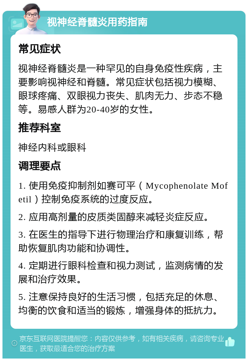 视神经脊髓炎用药指南 常见症状 视神经脊髓炎是一种罕见的自身免疫性疾病，主要影响视神经和脊髓。常见症状包括视力模糊、眼球疼痛、双眼视力丧失、肌肉无力、步态不稳等。易感人群为20-40岁的女性。 推荐科室 神经内科或眼科 调理要点 1. 使用免疫抑制剂如赛可平（Mycophenolate Mofetil）控制免疫系统的过度反应。 2. 应用高剂量的皮质类固醇来减轻炎症反应。 3. 在医生的指导下进行物理治疗和康复训练，帮助恢复肌肉功能和协调性。 4. 定期进行眼科检查和视力测试，监测病情的发展和治疗效果。 5. 注意保持良好的生活习惯，包括充足的休息、均衡的饮食和适当的锻炼，增强身体的抵抗力。