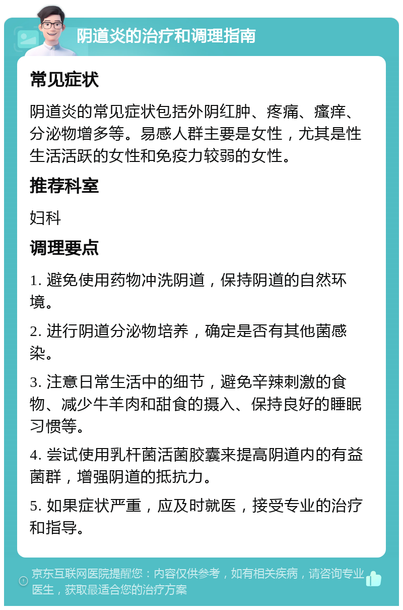 阴道炎的治疗和调理指南 常见症状 阴道炎的常见症状包括外阴红肿、疼痛、瘙痒、分泌物增多等。易感人群主要是女性，尤其是性生活活跃的女性和免疫力较弱的女性。 推荐科室 妇科 调理要点 1. 避免使用药物冲洗阴道，保持阴道的自然环境。 2. 进行阴道分泌物培养，确定是否有其他菌感染。 3. 注意日常生活中的细节，避免辛辣刺激的食物、减少牛羊肉和甜食的摄入、保持良好的睡眠习惯等。 4. 尝试使用乳杆菌活菌胶囊来提高阴道内的有益菌群，增强阴道的抵抗力。 5. 如果症状严重，应及时就医，接受专业的治疗和指导。