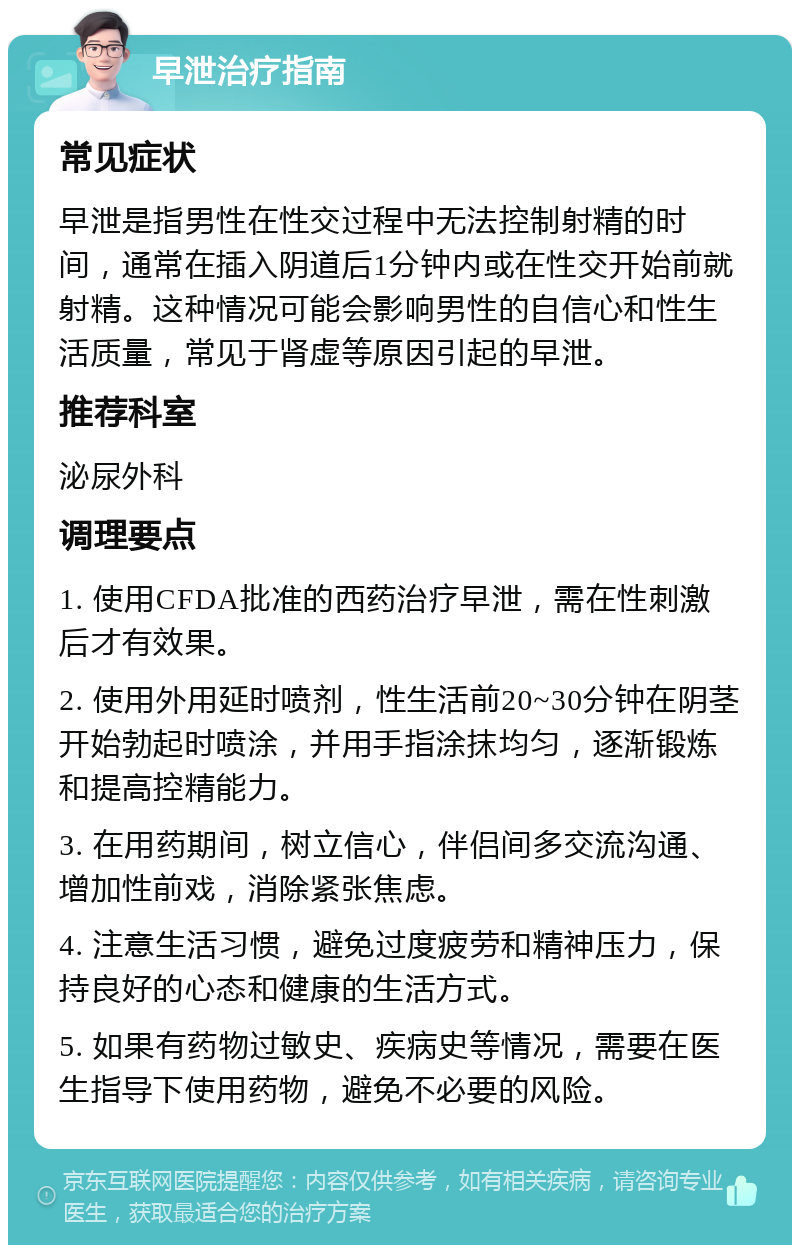 早泄治疗指南 常见症状 早泄是指男性在性交过程中无法控制射精的时间，通常在插入阴道后1分钟内或在性交开始前就射精。这种情况可能会影响男性的自信心和性生活质量，常见于肾虚等原因引起的早泄。 推荐科室 泌尿外科 调理要点 1. 使用CFDA批准的西药治疗早泄，需在性刺激后才有效果。 2. 使用外用延时喷剂，性生活前20~30分钟在阴茎开始勃起时喷涂，并用手指涂抹均匀，逐渐锻炼和提高控精能力。 3. 在用药期间，树立信心，伴侣间多交流沟通、增加性前戏，消除紧张焦虑。 4. 注意生活习惯，避免过度疲劳和精神压力，保持良好的心态和健康的生活方式。 5. 如果有药物过敏史、疾病史等情况，需要在医生指导下使用药物，避免不必要的风险。