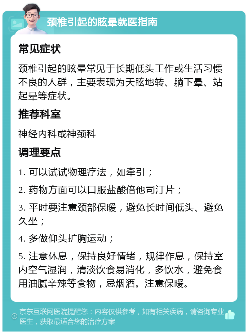 颈椎引起的眩晕就医指南 常见症状 颈椎引起的眩晕常见于长期低头工作或生活习惯不良的人群，主要表现为天眩地转、躺下晕、站起晕等症状。 推荐科室 神经内科或神颈科 调理要点 1. 可以试试物理疗法，如牵引； 2. 药物方面可以口服盐酸倍他司汀片； 3. 平时要注意颈部保暖，避免长时间低头、避免久坐； 4. 多做仰头扩胸运动； 5. 注意休息，保持良好情绪，规律作息，保持室内空气湿润，清淡饮食易消化，多饮水，避免食用油腻辛辣等食物，忌烟酒。注意保暖。