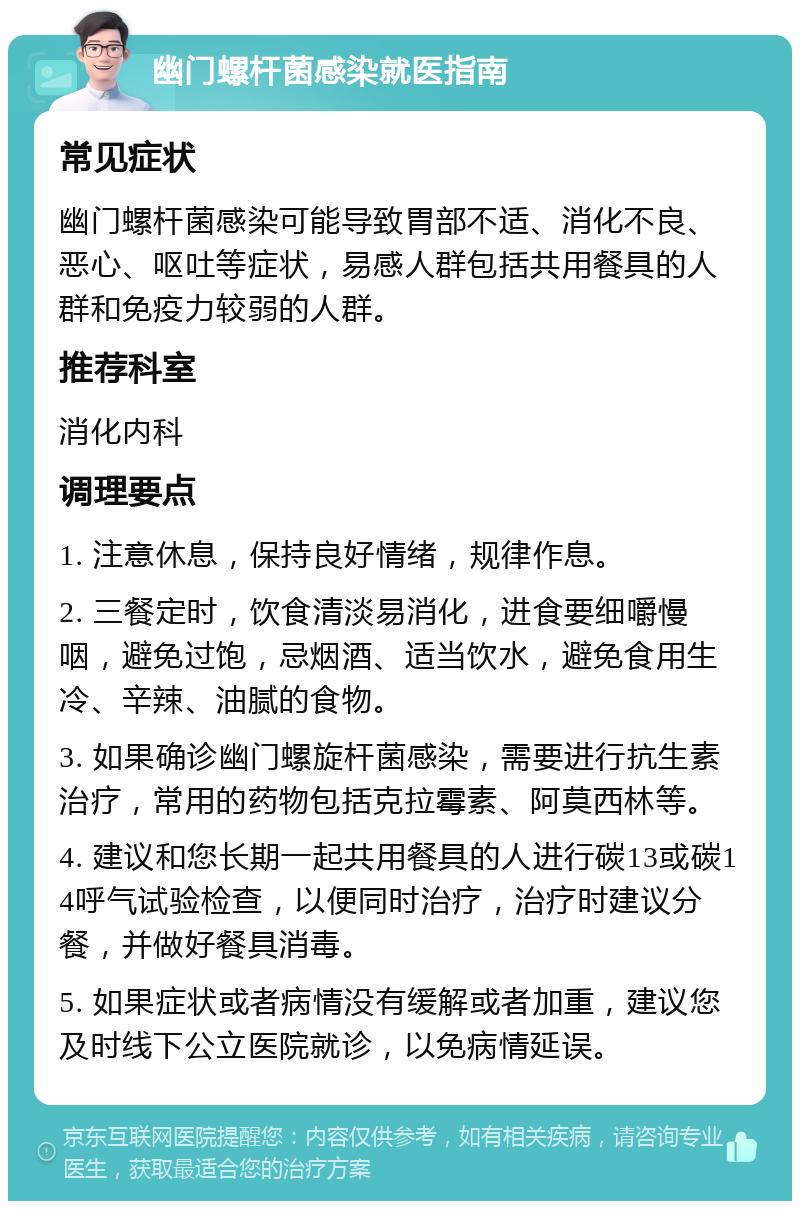 幽门螺杆菌感染就医指南 常见症状 幽门螺杆菌感染可能导致胃部不适、消化不良、恶心、呕吐等症状，易感人群包括共用餐具的人群和免疫力较弱的人群。 推荐科室 消化内科 调理要点 1. 注意休息，保持良好情绪，规律作息。 2. 三餐定时，饮食清淡易消化，进食要细嚼慢咽，避免过饱，忌烟酒、适当饮水，避免食用生冷、辛辣、油腻的食物。 3. 如果确诊幽门螺旋杆菌感染，需要进行抗生素治疗，常用的药物包括克拉霉素、阿莫西林等。 4. 建议和您长期一起共用餐具的人进行碳13或碳14呼气试验检查，以便同时治疗，治疗时建议分餐，并做好餐具消毒。 5. 如果症状或者病情没有缓解或者加重，建议您及时线下公立医院就诊，以免病情延误。