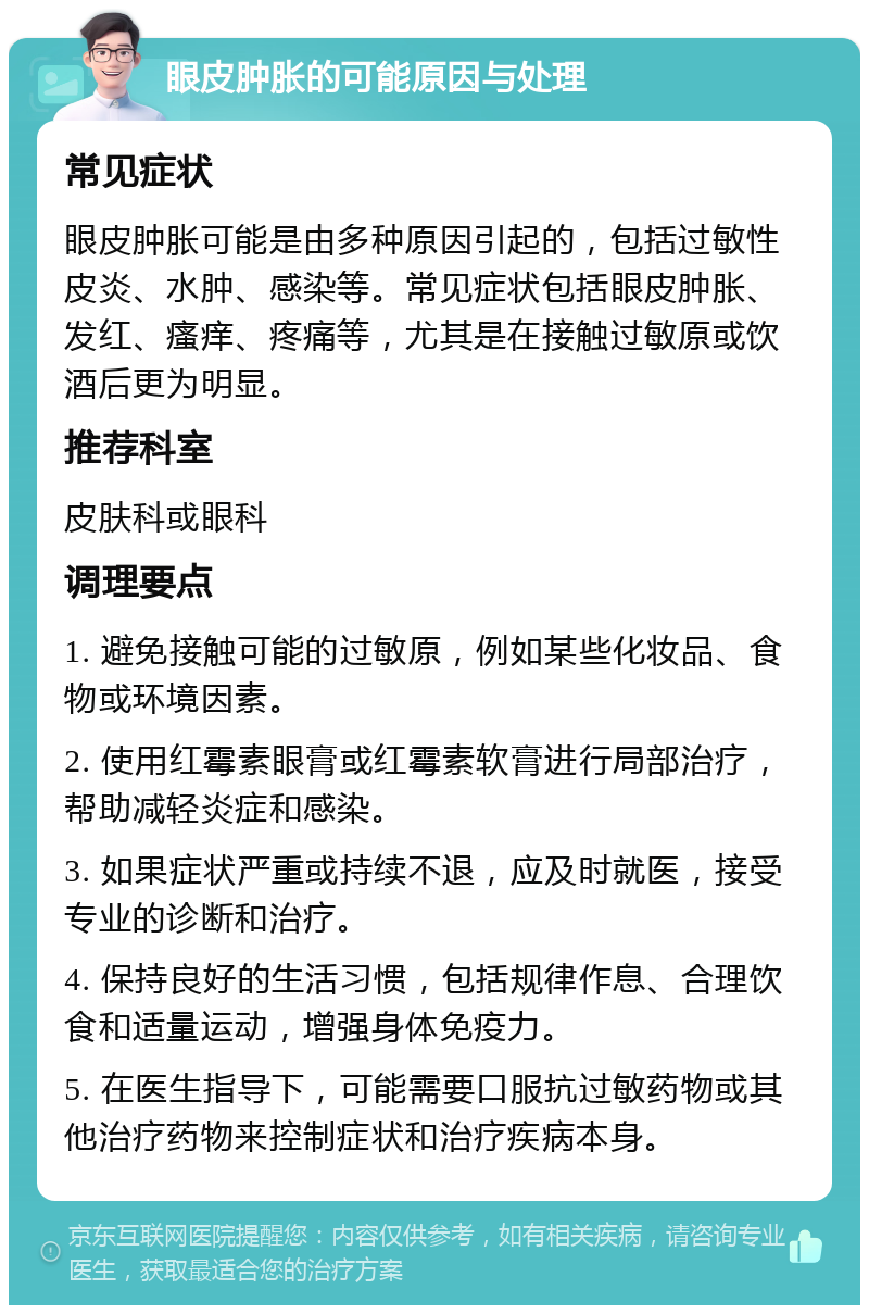 眼皮肿胀的可能原因与处理 常见症状 眼皮肿胀可能是由多种原因引起的，包括过敏性皮炎、水肿、感染等。常见症状包括眼皮肿胀、发红、瘙痒、疼痛等，尤其是在接触过敏原或饮酒后更为明显。 推荐科室 皮肤科或眼科 调理要点 1. 避免接触可能的过敏原，例如某些化妆品、食物或环境因素。 2. 使用红霉素眼膏或红霉素软膏进行局部治疗，帮助减轻炎症和感染。 3. 如果症状严重或持续不退，应及时就医，接受专业的诊断和治疗。 4. 保持良好的生活习惯，包括规律作息、合理饮食和适量运动，增强身体免疫力。 5. 在医生指导下，可能需要口服抗过敏药物或其他治疗药物来控制症状和治疗疾病本身。