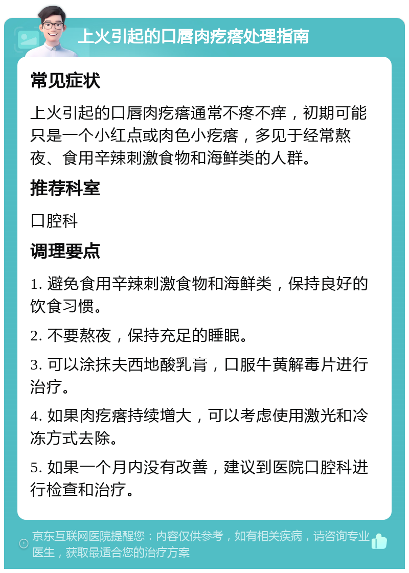 上火引起的口唇肉疙瘩处理指南 常见症状 上火引起的口唇肉疙瘩通常不疼不痒，初期可能只是一个小红点或肉色小疙瘩，多见于经常熬夜、食用辛辣刺激食物和海鲜类的人群。 推荐科室 口腔科 调理要点 1. 避免食用辛辣刺激食物和海鲜类，保持良好的饮食习惯。 2. 不要熬夜，保持充足的睡眠。 3. 可以涂抹夫西地酸乳膏，口服牛黄解毒片进行治疗。 4. 如果肉疙瘩持续增大，可以考虑使用激光和冷冻方式去除。 5. 如果一个月内没有改善，建议到医院口腔科进行检查和治疗。