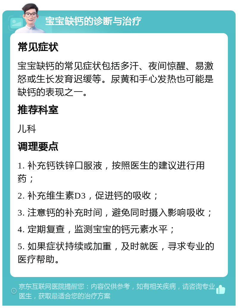 宝宝缺钙的诊断与治疗 常见症状 宝宝缺钙的常见症状包括多汗、夜间惊醒、易激怒或生长发育迟缓等。尿黄和手心发热也可能是缺钙的表现之一。 推荐科室 儿科 调理要点 1. 补充钙铁锌口服液，按照医生的建议进行用药； 2. 补充维生素D3，促进钙的吸收； 3. 注意钙的补充时间，避免同时摄入影响吸收； 4. 定期复查，监测宝宝的钙元素水平； 5. 如果症状持续或加重，及时就医，寻求专业的医疗帮助。