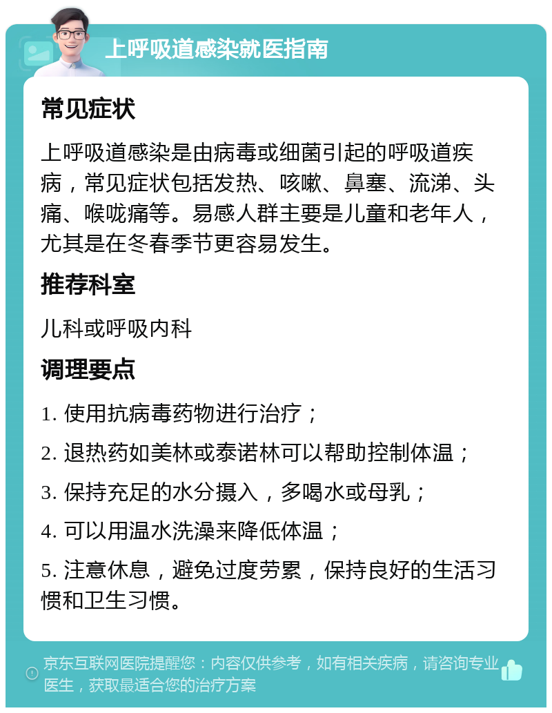 上呼吸道感染就医指南 常见症状 上呼吸道感染是由病毒或细菌引起的呼吸道疾病，常见症状包括发热、咳嗽、鼻塞、流涕、头痛、喉咙痛等。易感人群主要是儿童和老年人，尤其是在冬春季节更容易发生。 推荐科室 儿科或呼吸内科 调理要点 1. 使用抗病毒药物进行治疗； 2. 退热药如美林或泰诺林可以帮助控制体温； 3. 保持充足的水分摄入，多喝水或母乳； 4. 可以用温水洗澡来降低体温； 5. 注意休息，避免过度劳累，保持良好的生活习惯和卫生习惯。