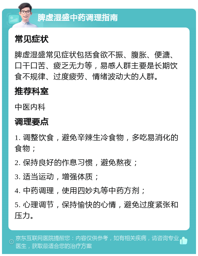 脾虚湿盛中药调理指南 常见症状 脾虚湿盛常见症状包括食欲不振、腹胀、便溏、口干口苦、疲乏无力等，易感人群主要是长期饮食不规律、过度疲劳、情绪波动大的人群。 推荐科室 中医内科 调理要点 1. 调整饮食，避免辛辣生冷食物，多吃易消化的食物； 2. 保持良好的作息习惯，避免熬夜； 3. 适当运动，增强体质； 4. 中药调理，使用四妙丸等中药方剂； 5. 心理调节，保持愉快的心情，避免过度紧张和压力。