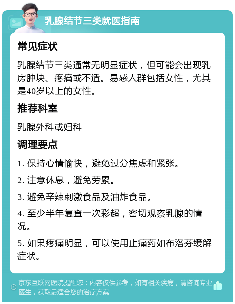 乳腺结节三类就医指南 常见症状 乳腺结节三类通常无明显症状，但可能会出现乳房肿块、疼痛或不适。易感人群包括女性，尤其是40岁以上的女性。 推荐科室 乳腺外科或妇科 调理要点 1. 保持心情愉快，避免过分焦虑和紧张。 2. 注意休息，避免劳累。 3. 避免辛辣刺激食品及油炸食品。 4. 至少半年复查一次彩超，密切观察乳腺的情况。 5. 如果疼痛明显，可以使用止痛药如布洛芬缓解症状。