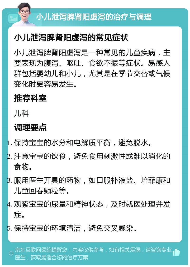 小儿泄泻脾肾阳虚泻的治疗与调理 小儿泄泻脾肾阳虚泻的常见症状 小儿泄泻脾肾阳虚泻是一种常见的儿童疾病，主要表现为腹泻、呕吐、食欲不振等症状。易感人群包括婴幼儿和小儿，尤其是在季节交替或气候变化时更容易发生。 推荐科室 儿科 调理要点 保持宝宝的水分和电解质平衡，避免脱水。 注意宝宝的饮食，避免食用刺激性或难以消化的食物。 服用医生开具的药物，如口服补液盐、培菲康和儿童回春颗粒等。 观察宝宝的尿量和精神状态，及时就医处理并发症。 保持宝宝的环境清洁，避免交叉感染。