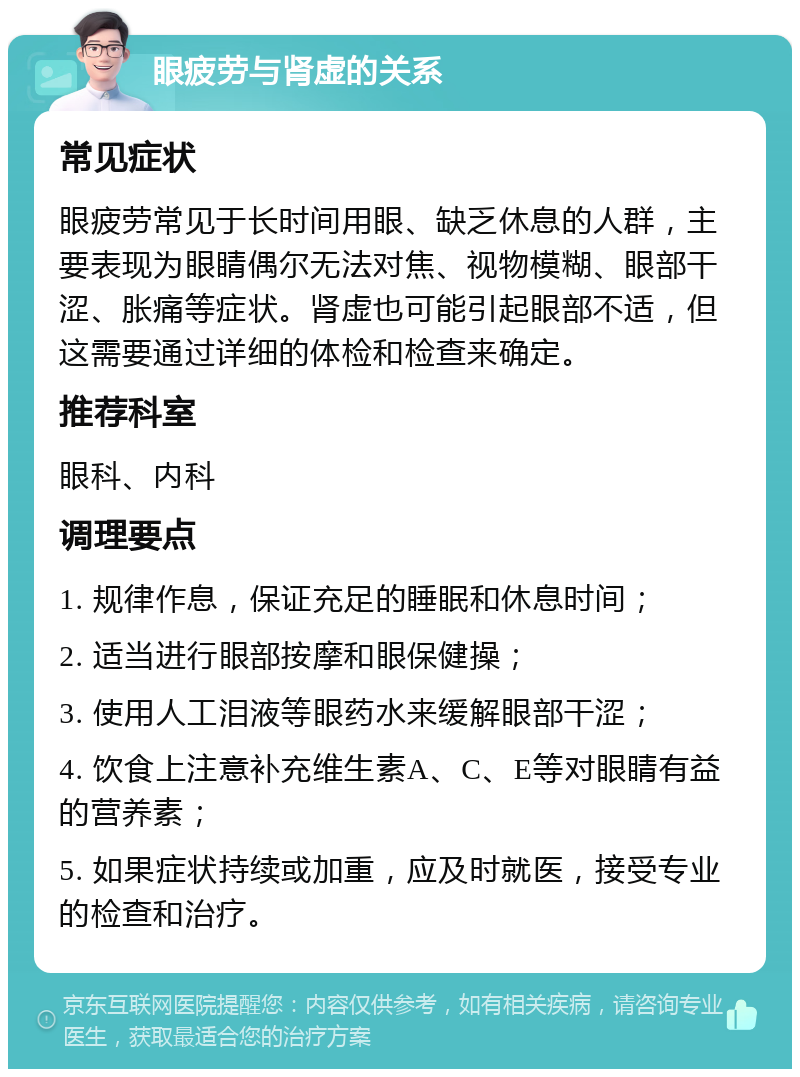 眼疲劳与肾虚的关系 常见症状 眼疲劳常见于长时间用眼、缺乏休息的人群，主要表现为眼睛偶尔无法对焦、视物模糊、眼部干涩、胀痛等症状。肾虚也可能引起眼部不适，但这需要通过详细的体检和检查来确定。 推荐科室 眼科、内科 调理要点 1. 规律作息，保证充足的睡眠和休息时间； 2. 适当进行眼部按摩和眼保健操； 3. 使用人工泪液等眼药水来缓解眼部干涩； 4. 饮食上注意补充维生素A、C、E等对眼睛有益的营养素； 5. 如果症状持续或加重，应及时就医，接受专业的检查和治疗。