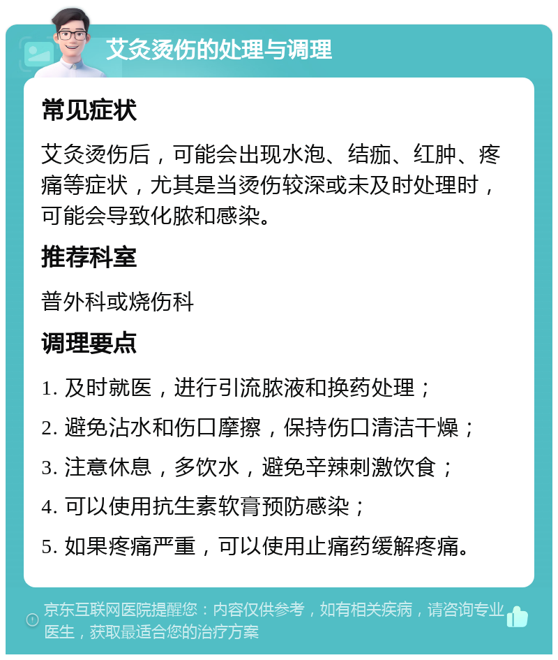 艾灸烫伤的处理与调理 常见症状 艾灸烫伤后，可能会出现水泡、结痂、红肿、疼痛等症状，尤其是当烫伤较深或未及时处理时，可能会导致化脓和感染。 推荐科室 普外科或烧伤科 调理要点 1. 及时就医，进行引流脓液和换药处理； 2. 避免沾水和伤口摩擦，保持伤口清洁干燥； 3. 注意休息，多饮水，避免辛辣刺激饮食； 4. 可以使用抗生素软膏预防感染； 5. 如果疼痛严重，可以使用止痛药缓解疼痛。