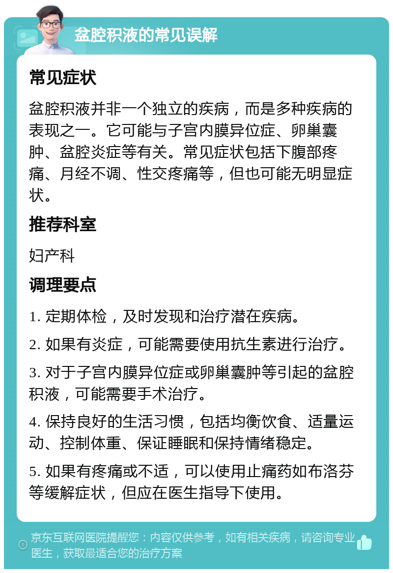 盆腔积液的常见误解 常见症状 盆腔积液并非一个独立的疾病，而是多种疾病的表现之一。它可能与子宫内膜异位症、卵巢囊肿、盆腔炎症等有关。常见症状包括下腹部疼痛、月经不调、性交疼痛等，但也可能无明显症状。 推荐科室 妇产科 调理要点 1. 定期体检，及时发现和治疗潜在疾病。 2. 如果有炎症，可能需要使用抗生素进行治疗。 3. 对于子宫内膜异位症或卵巢囊肿等引起的盆腔积液，可能需要手术治疗。 4. 保持良好的生活习惯，包括均衡饮食、适量运动、控制体重、保证睡眠和保持情绪稳定。 5. 如果有疼痛或不适，可以使用止痛药如布洛芬等缓解症状，但应在医生指导下使用。