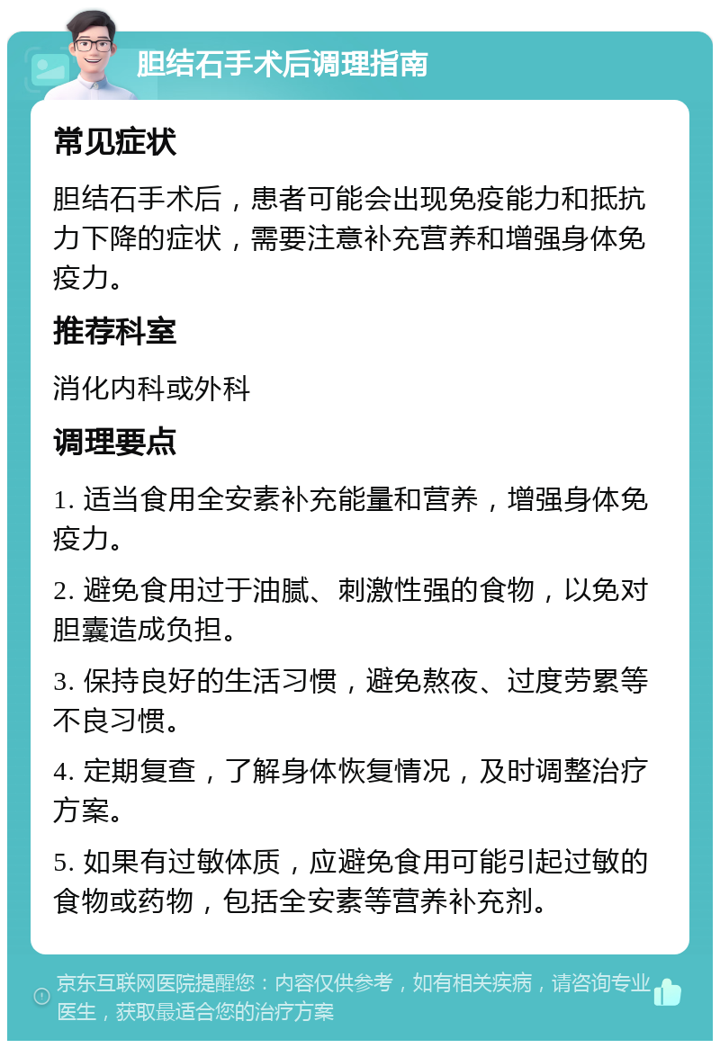 胆结石手术后调理指南 常见症状 胆结石手术后，患者可能会出现免疫能力和抵抗力下降的症状，需要注意补充营养和增强身体免疫力。 推荐科室 消化内科或外科 调理要点 1. 适当食用全安素补充能量和营养，增强身体免疫力。 2. 避免食用过于油腻、刺激性强的食物，以免对胆囊造成负担。 3. 保持良好的生活习惯，避免熬夜、过度劳累等不良习惯。 4. 定期复查，了解身体恢复情况，及时调整治疗方案。 5. 如果有过敏体质，应避免食用可能引起过敏的食物或药物，包括全安素等营养补充剂。