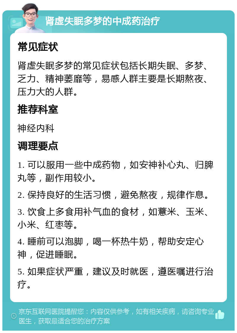 肾虚失眠多梦的中成药治疗 常见症状 肾虚失眠多梦的常见症状包括长期失眠、多梦、乏力、精神萎靡等，易感人群主要是长期熬夜、压力大的人群。 推荐科室 神经内科 调理要点 1. 可以服用一些中成药物，如安神补心丸、归脾丸等，副作用较小。 2. 保持良好的生活习惯，避免熬夜，规律作息。 3. 饮食上多食用补气血的食材，如薏米、玉米、小米、红枣等。 4. 睡前可以泡脚，喝一杯热牛奶，帮助安定心神，促进睡眠。 5. 如果症状严重，建议及时就医，遵医嘱进行治疗。