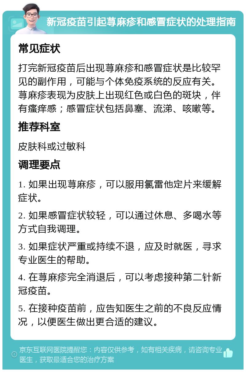 新冠疫苗引起荨麻疹和感冒症状的处理指南 常见症状 打完新冠疫苗后出现荨麻疹和感冒症状是比较罕见的副作用，可能与个体免疫系统的反应有关。荨麻疹表现为皮肤上出现红色或白色的斑块，伴有瘙痒感；感冒症状包括鼻塞、流涕、咳嗽等。 推荐科室 皮肤科或过敏科 调理要点 1. 如果出现荨麻疹，可以服用氯雷他定片来缓解症状。 2. 如果感冒症状较轻，可以通过休息、多喝水等方式自我调理。 3. 如果症状严重或持续不退，应及时就医，寻求专业医生的帮助。 4. 在荨麻疹完全消退后，可以考虑接种第二针新冠疫苗。 5. 在接种疫苗前，应告知医生之前的不良反应情况，以便医生做出更合适的建议。