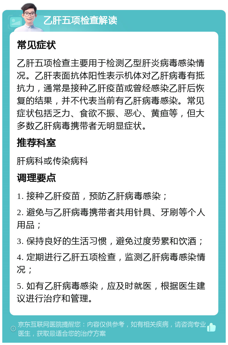 乙肝五项检查解读 常见症状 乙肝五项检查主要用于检测乙型肝炎病毒感染情况。乙肝表面抗体阳性表示机体对乙肝病毒有抵抗力，通常是接种乙肝疫苗或曾经感染乙肝后恢复的结果，并不代表当前有乙肝病毒感染。常见症状包括乏力、食欲不振、恶心、黄疸等，但大多数乙肝病毒携带者无明显症状。 推荐科室 肝病科或传染病科 调理要点 1. 接种乙肝疫苗，预防乙肝病毒感染； 2. 避免与乙肝病毒携带者共用针具、牙刷等个人用品； 3. 保持良好的生活习惯，避免过度劳累和饮酒； 4. 定期进行乙肝五项检查，监测乙肝病毒感染情况； 5. 如有乙肝病毒感染，应及时就医，根据医生建议进行治疗和管理。