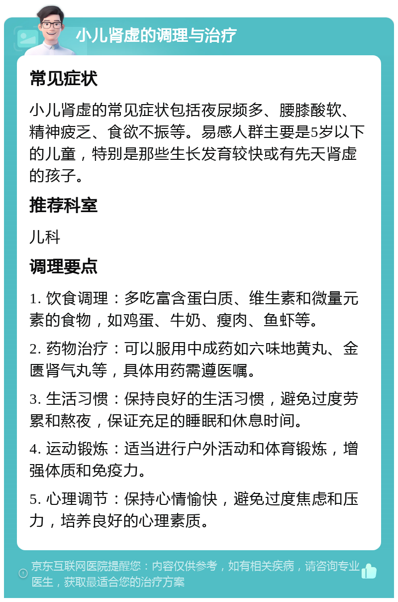 小儿肾虚的调理与治疗 常见症状 小儿肾虚的常见症状包括夜尿频多、腰膝酸软、精神疲乏、食欲不振等。易感人群主要是5岁以下的儿童，特别是那些生长发育较快或有先天肾虚的孩子。 推荐科室 儿科 调理要点 1. 饮食调理：多吃富含蛋白质、维生素和微量元素的食物，如鸡蛋、牛奶、瘦肉、鱼虾等。 2. 药物治疗：可以服用中成药如六味地黄丸、金匮肾气丸等，具体用药需遵医嘱。 3. 生活习惯：保持良好的生活习惯，避免过度劳累和熬夜，保证充足的睡眠和休息时间。 4. 运动锻炼：适当进行户外活动和体育锻炼，增强体质和免疫力。 5. 心理调节：保持心情愉快，避免过度焦虑和压力，培养良好的心理素质。