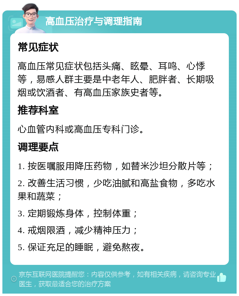 高血压治疗与调理指南 常见症状 高血压常见症状包括头痛、眩晕、耳鸣、心悸等，易感人群主要是中老年人、肥胖者、长期吸烟或饮酒者、有高血压家族史者等。 推荐科室 心血管内科或高血压专科门诊。 调理要点 1. 按医嘱服用降压药物，如替米沙坦分散片等； 2. 改善生活习惯，少吃油腻和高盐食物，多吃水果和蔬菜； 3. 定期锻炼身体，控制体重； 4. 戒烟限酒，减少精神压力； 5. 保证充足的睡眠，避免熬夜。