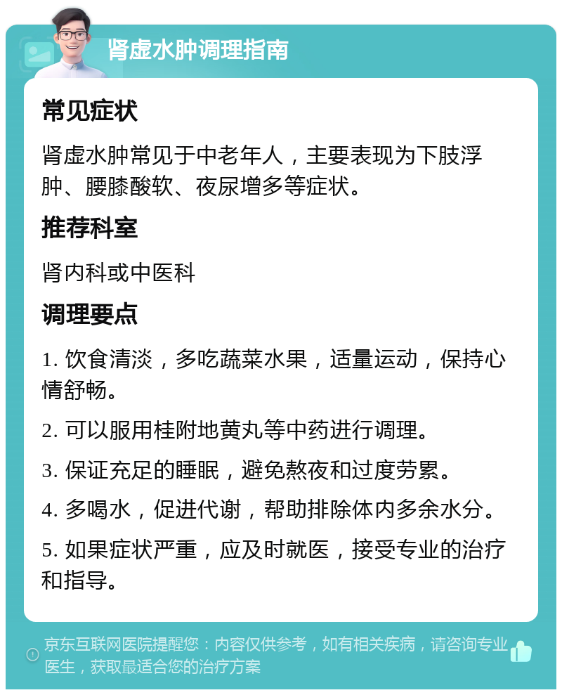 肾虚水肿调理指南 常见症状 肾虚水肿常见于中老年人，主要表现为下肢浮肿、腰膝酸软、夜尿增多等症状。 推荐科室 肾内科或中医科 调理要点 1. 饮食清淡，多吃蔬菜水果，适量运动，保持心情舒畅。 2. 可以服用桂附地黄丸等中药进行调理。 3. 保证充足的睡眠，避免熬夜和过度劳累。 4. 多喝水，促进代谢，帮助排除体内多余水分。 5. 如果症状严重，应及时就医，接受专业的治疗和指导。