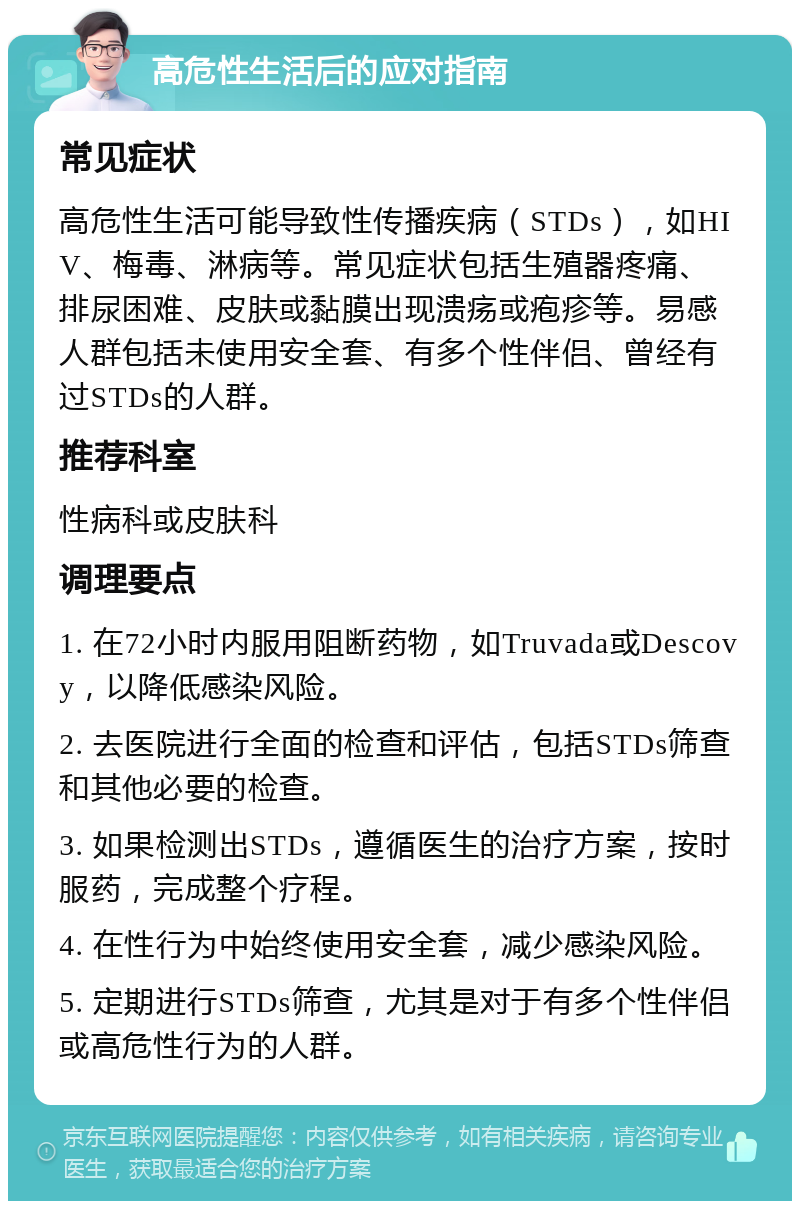 高危性生活后的应对指南 常见症状 高危性生活可能导致性传播疾病（STDs），如HIV、梅毒、淋病等。常见症状包括生殖器疼痛、排尿困难、皮肤或黏膜出现溃疡或疱疹等。易感人群包括未使用安全套、有多个性伴侣、曾经有过STDs的人群。 推荐科室 性病科或皮肤科 调理要点 1. 在72小时内服用阻断药物，如Truvada或Descovy，以降低感染风险。 2. 去医院进行全面的检查和评估，包括STDs筛查和其他必要的检查。 3. 如果检测出STDs，遵循医生的治疗方案，按时服药，完成整个疗程。 4. 在性行为中始终使用安全套，减少感染风险。 5. 定期进行STDs筛查，尤其是对于有多个性伴侣或高危性行为的人群。