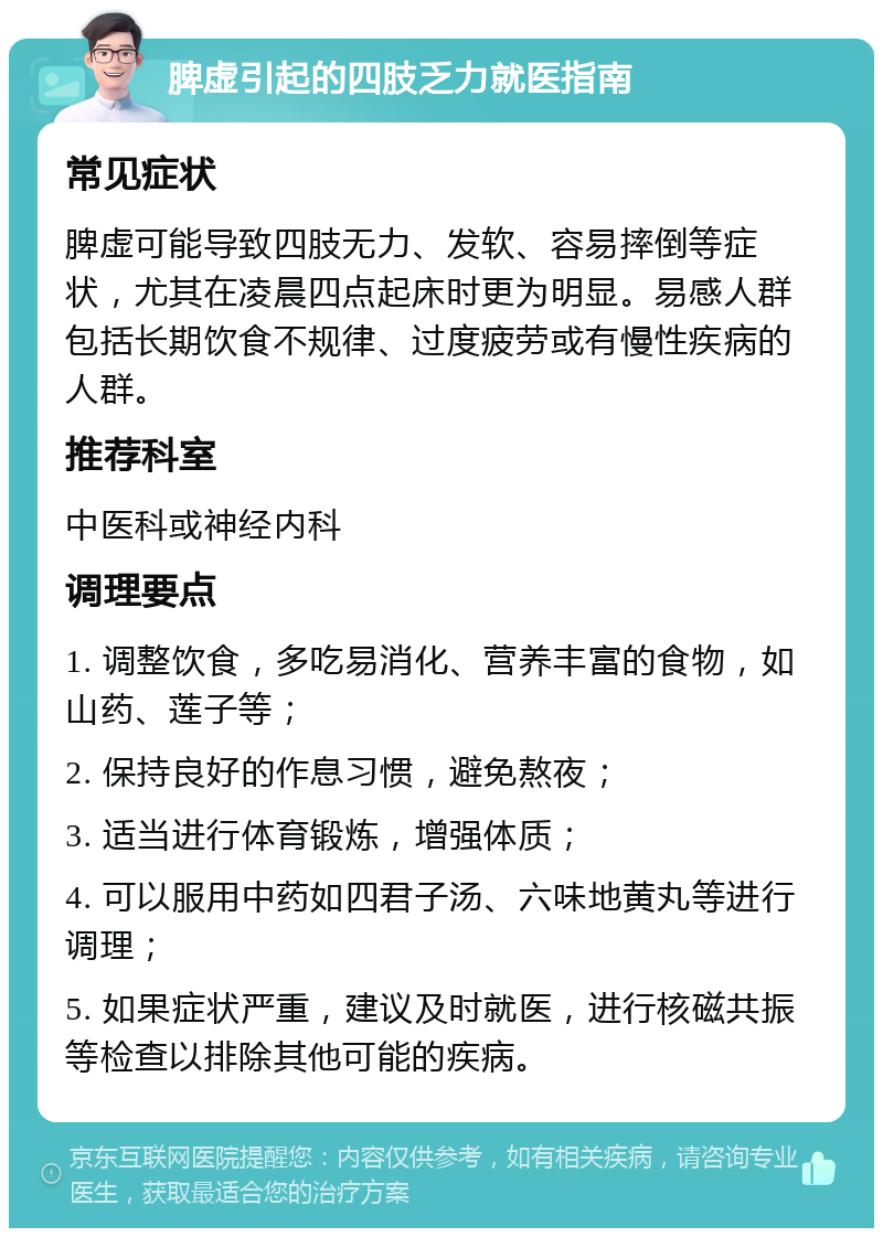 脾虚引起的四肢乏力就医指南 常见症状 脾虚可能导致四肢无力、发软、容易摔倒等症状，尤其在凌晨四点起床时更为明显。易感人群包括长期饮食不规律、过度疲劳或有慢性疾病的人群。 推荐科室 中医科或神经内科 调理要点 1. 调整饮食，多吃易消化、营养丰富的食物，如山药、莲子等； 2. 保持良好的作息习惯，避免熬夜； 3. 适当进行体育锻炼，增强体质； 4. 可以服用中药如四君子汤、六味地黄丸等进行调理； 5. 如果症状严重，建议及时就医，进行核磁共振等检查以排除其他可能的疾病。