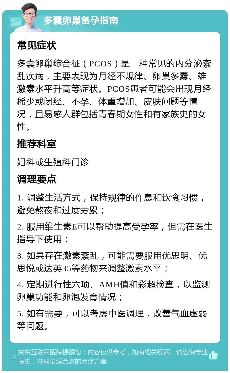 多囊卵巢备孕指南 常见症状 多囊卵巢综合征（PCOS）是一种常见的内分泌紊乱疾病，主要表现为月经不规律、卵巢多囊、雄激素水平升高等症状。PCOS患者可能会出现月经稀少或闭经、不孕、体重增加、皮肤问题等情况，且易感人群包括青春期女性和有家族史的女性。 推荐科室 妇科或生殖科门诊 调理要点 1. 调整生活方式，保持规律的作息和饮食习惯，避免熬夜和过度劳累； 2. 服用维生素E可以帮助提高受孕率，但需在医生指导下使用； 3. 如果存在激素紊乱，可能需要服用优思明、优思悦或达英35等药物来调整激素水平； 4. 定期进行性六项、AMH值和彩超检查，以监测卵巢功能和卵泡发育情况； 5. 如有需要，可以考虑中医调理，改善气血虚弱等问题。