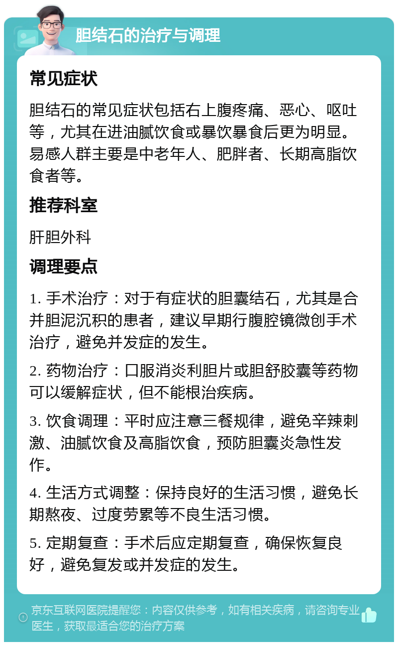 胆结石的治疗与调理 常见症状 胆结石的常见症状包括右上腹疼痛、恶心、呕吐等，尤其在进油腻饮食或暴饮暴食后更为明显。易感人群主要是中老年人、肥胖者、长期高脂饮食者等。 推荐科室 肝胆外科 调理要点 1. 手术治疗：对于有症状的胆囊结石，尤其是合并胆泥沉积的患者，建议早期行腹腔镜微创手术治疗，避免并发症的发生。 2. 药物治疗：口服消炎利胆片或胆舒胶囊等药物可以缓解症状，但不能根治疾病。 3. 饮食调理：平时应注意三餐规律，避免辛辣刺激、油腻饮食及高脂饮食，预防胆囊炎急性发作。 4. 生活方式调整：保持良好的生活习惯，避免长期熬夜、过度劳累等不良生活习惯。 5. 定期复查：手术后应定期复查，确保恢复良好，避免复发或并发症的发生。