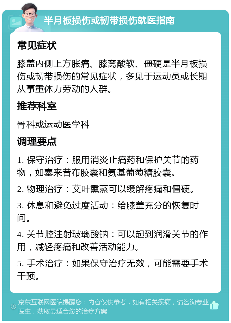 半月板损伤或韧带损伤就医指南 常见症状 膝盖内侧上方胀痛、膝窝酸软、僵硬是半月板损伤或韧带损伤的常见症状，多见于运动员或长期从事重体力劳动的人群。 推荐科室 骨科或运动医学科 调理要点 1. 保守治疗：服用消炎止痛药和保护关节的药物，如塞来昔布胶囊和氨基葡萄糖胶囊。 2. 物理治疗：艾叶熏蒸可以缓解疼痛和僵硬。 3. 休息和避免过度活动：给膝盖充分的恢复时间。 4. 关节腔注射玻璃酸钠：可以起到润滑关节的作用，减轻疼痛和改善活动能力。 5. 手术治疗：如果保守治疗无效，可能需要手术干预。