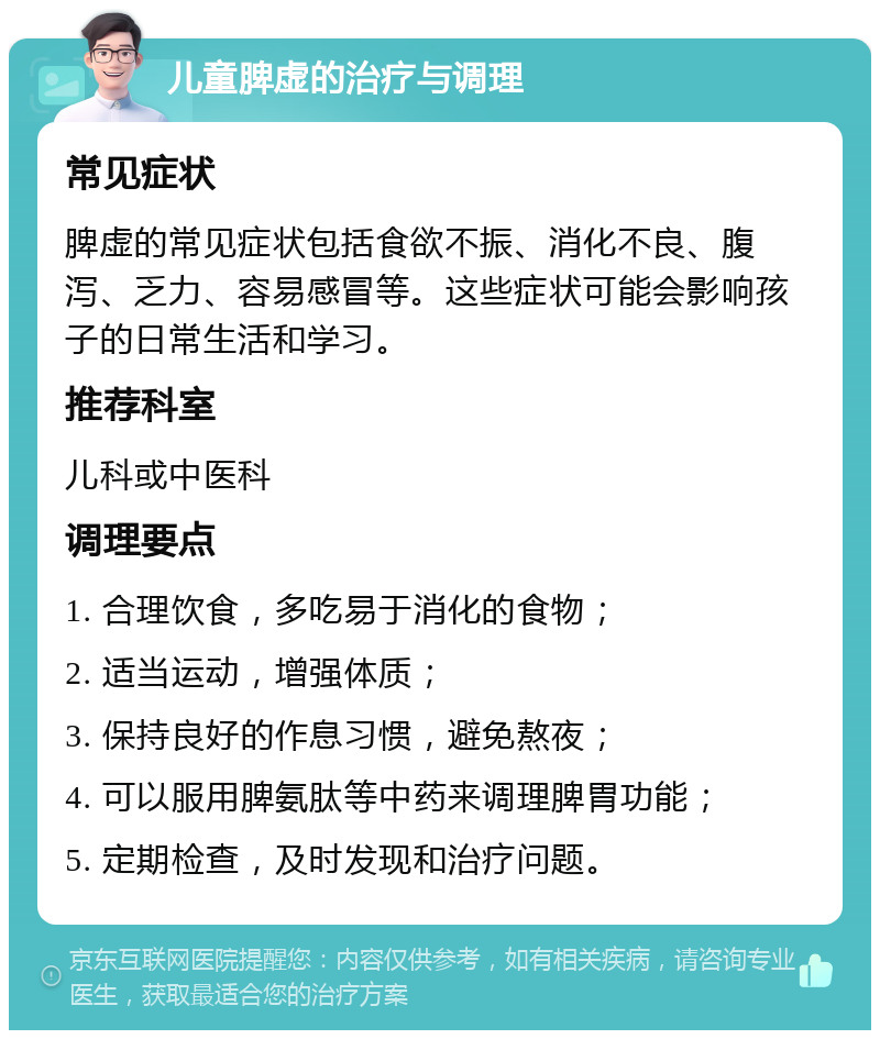 儿童脾虚的治疗与调理 常见症状 脾虚的常见症状包括食欲不振、消化不良、腹泻、乏力、容易感冒等。这些症状可能会影响孩子的日常生活和学习。 推荐科室 儿科或中医科 调理要点 1. 合理饮食，多吃易于消化的食物； 2. 适当运动，增强体质； 3. 保持良好的作息习惯，避免熬夜； 4. 可以服用脾氨肽等中药来调理脾胃功能； 5. 定期检查，及时发现和治疗问题。