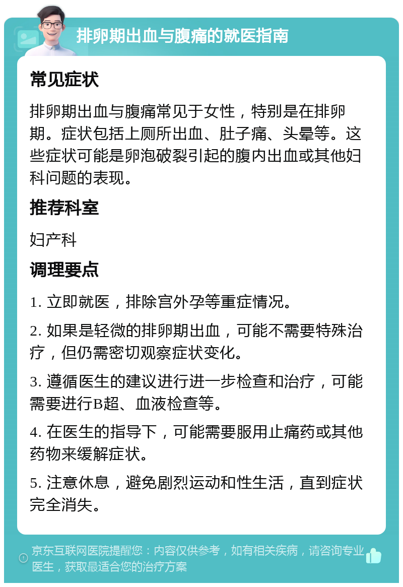 排卵期出血与腹痛的就医指南 常见症状 排卵期出血与腹痛常见于女性，特别是在排卵期。症状包括上厕所出血、肚子痛、头晕等。这些症状可能是卵泡破裂引起的腹内出血或其他妇科问题的表现。 推荐科室 妇产科 调理要点 1. 立即就医，排除宫外孕等重症情况。 2. 如果是轻微的排卵期出血，可能不需要特殊治疗，但仍需密切观察症状变化。 3. 遵循医生的建议进行进一步检查和治疗，可能需要进行B超、血液检查等。 4. 在医生的指导下，可能需要服用止痛药或其他药物来缓解症状。 5. 注意休息，避免剧烈运动和性生活，直到症状完全消失。