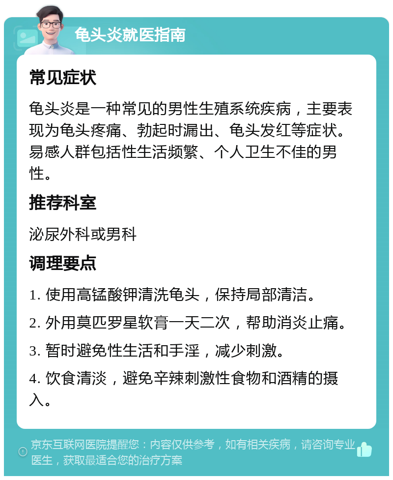 龟头炎就医指南 常见症状 龟头炎是一种常见的男性生殖系统疾病，主要表现为龟头疼痛、勃起时漏出、龟头发红等症状。易感人群包括性生活频繁、个人卫生不佳的男性。 推荐科室 泌尿外科或男科 调理要点 1. 使用高锰酸钾清洗龟头，保持局部清洁。 2. 外用莫匹罗星软膏一天二次，帮助消炎止痛。 3. 暂时避免性生活和手淫，减少刺激。 4. 饮食清淡，避免辛辣刺激性食物和酒精的摄入。