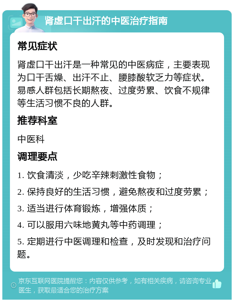 肾虚口干出汗的中医治疗指南 常见症状 肾虚口干出汗是一种常见的中医病症，主要表现为口干舌燥、出汗不止、腰膝酸软乏力等症状。易感人群包括长期熬夜、过度劳累、饮食不规律等生活习惯不良的人群。 推荐科室 中医科 调理要点 1. 饮食清淡，少吃辛辣刺激性食物； 2. 保持良好的生活习惯，避免熬夜和过度劳累； 3. 适当进行体育锻炼，增强体质； 4. 可以服用六味地黄丸等中药调理； 5. 定期进行中医调理和检查，及时发现和治疗问题。