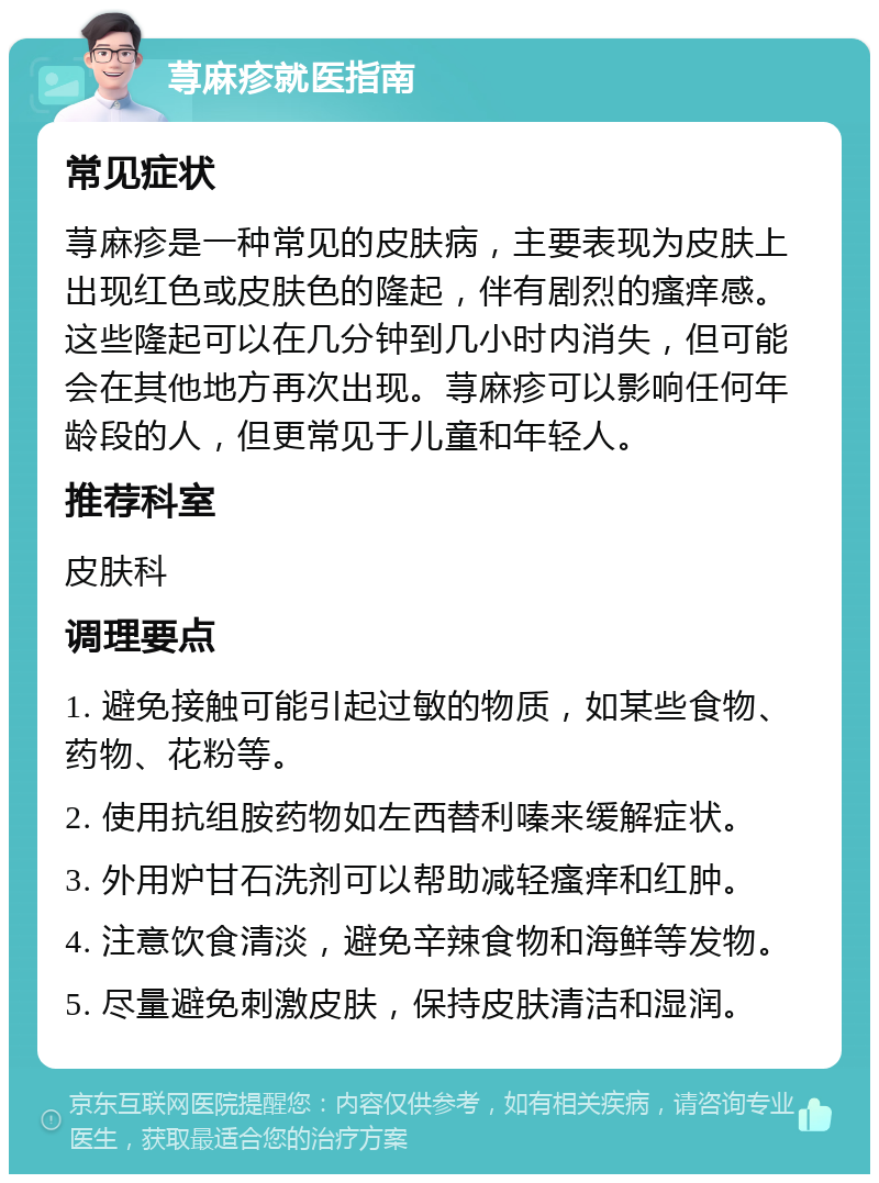 荨麻疹就医指南 常见症状 荨麻疹是一种常见的皮肤病，主要表现为皮肤上出现红色或皮肤色的隆起，伴有剧烈的瘙痒感。这些隆起可以在几分钟到几小时内消失，但可能会在其他地方再次出现。荨麻疹可以影响任何年龄段的人，但更常见于儿童和年轻人。 推荐科室 皮肤科 调理要点 1. 避免接触可能引起过敏的物质，如某些食物、药物、花粉等。 2. 使用抗组胺药物如左西替利嗪来缓解症状。 3. 外用炉甘石洗剂可以帮助减轻瘙痒和红肿。 4. 注意饮食清淡，避免辛辣食物和海鲜等发物。 5. 尽量避免刺激皮肤，保持皮肤清洁和湿润。