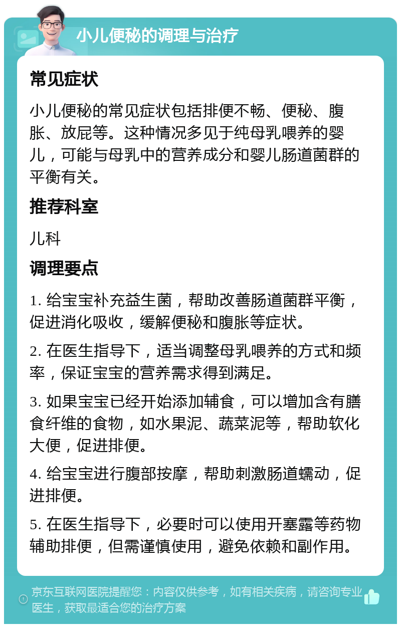 小儿便秘的调理与治疗 常见症状 小儿便秘的常见症状包括排便不畅、便秘、腹胀、放屁等。这种情况多见于纯母乳喂养的婴儿，可能与母乳中的营养成分和婴儿肠道菌群的平衡有关。 推荐科室 儿科 调理要点 1. 给宝宝补充益生菌，帮助改善肠道菌群平衡，促进消化吸收，缓解便秘和腹胀等症状。 2. 在医生指导下，适当调整母乳喂养的方式和频率，保证宝宝的营养需求得到满足。 3. 如果宝宝已经开始添加辅食，可以增加含有膳食纤维的食物，如水果泥、蔬菜泥等，帮助软化大便，促进排便。 4. 给宝宝进行腹部按摩，帮助刺激肠道蠕动，促进排便。 5. 在医生指导下，必要时可以使用开塞露等药物辅助排便，但需谨慎使用，避免依赖和副作用。