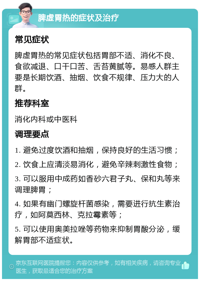 脾虚胃热的症状及治疗 常见症状 脾虚胃热的常见症状包括胃部不适、消化不良、食欲减退、口干口苦、舌苔黄腻等。易感人群主要是长期饮酒、抽烟、饮食不规律、压力大的人群。 推荐科室 消化内科或中医科 调理要点 1. 避免过度饮酒和抽烟，保持良好的生活习惯； 2. 饮食上应清淡易消化，避免辛辣刺激性食物； 3. 可以服用中成药如香砂六君子丸、保和丸等来调理脾胃； 4. 如果有幽门螺旋杆菌感染，需要进行抗生素治疗，如阿莫西林、克拉霉素等； 5. 可以使用奥美拉唑等药物来抑制胃酸分泌，缓解胃部不适症状。