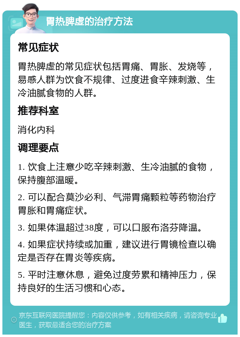 胃热脾虚的治疗方法 常见症状 胃热脾虚的常见症状包括胃痛、胃胀、发烧等，易感人群为饮食不规律、过度进食辛辣刺激、生冷油腻食物的人群。 推荐科室 消化内科 调理要点 1. 饮食上注意少吃辛辣刺激、生冷油腻的食物，保持腹部温暖。 2. 可以配合莫沙必利、气滞胃痛颗粒等药物治疗胃胀和胃痛症状。 3. 如果体温超过38度，可以口服布洛芬降温。 4. 如果症状持续或加重，建议进行胃镜检查以确定是否存在胃炎等疾病。 5. 平时注意休息，避免过度劳累和精神压力，保持良好的生活习惯和心态。