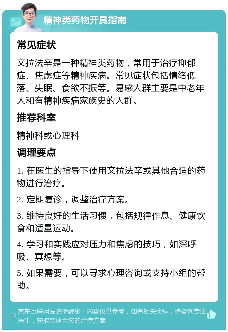 精神类药物开具指南 常见症状 文拉法辛是一种精神类药物，常用于治疗抑郁症、焦虑症等精神疾病。常见症状包括情绪低落、失眠、食欲不振等。易感人群主要是中老年人和有精神疾病家族史的人群。 推荐科室 精神科或心理科 调理要点 1. 在医生的指导下使用文拉法辛或其他合适的药物进行治疗。 2. 定期复诊，调整治疗方案。 3. 维持良好的生活习惯，包括规律作息、健康饮食和适量运动。 4. 学习和实践应对压力和焦虑的技巧，如深呼吸、冥想等。 5. 如果需要，可以寻求心理咨询或支持小组的帮助。