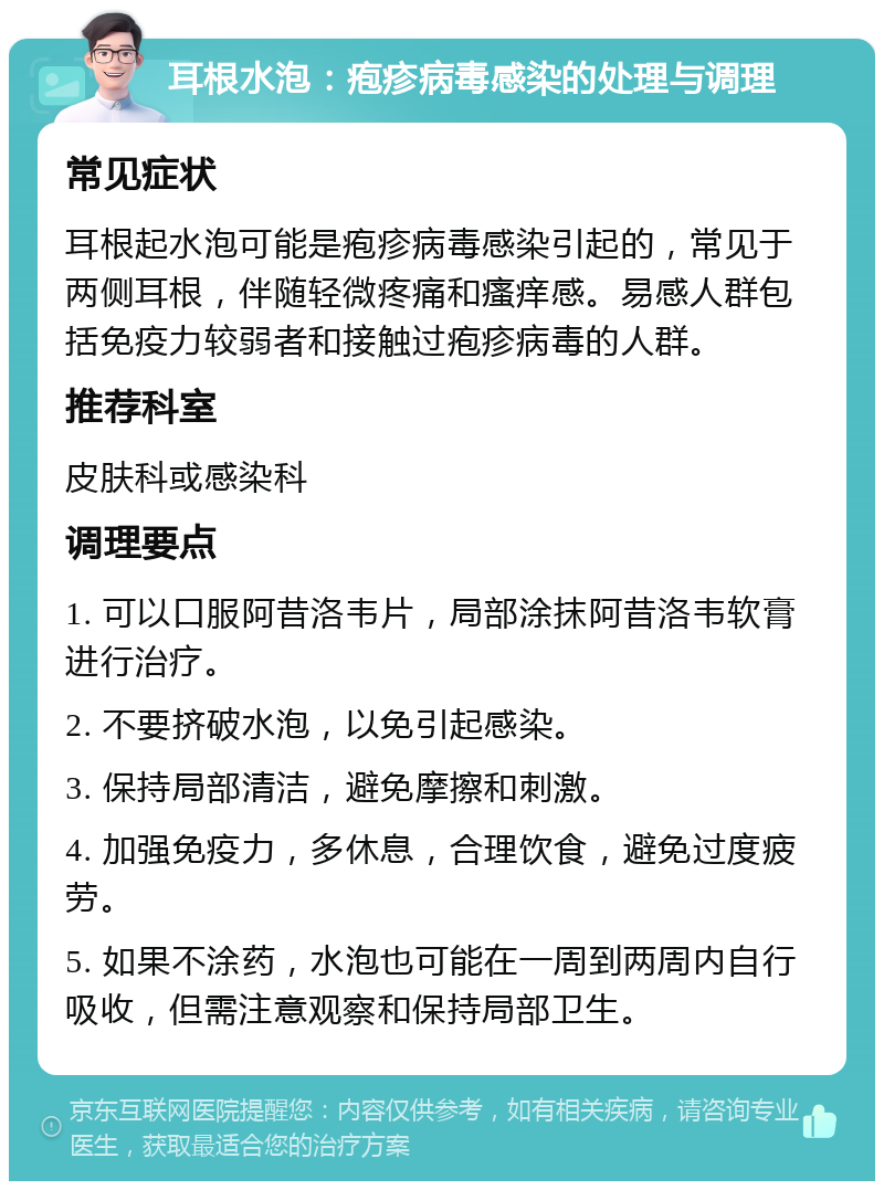 耳根水泡：疱疹病毒感染的处理与调理 常见症状 耳根起水泡可能是疱疹病毒感染引起的，常见于两侧耳根，伴随轻微疼痛和瘙痒感。易感人群包括免疫力较弱者和接触过疱疹病毒的人群。 推荐科室 皮肤科或感染科 调理要点 1. 可以口服阿昔洛韦片，局部涂抹阿昔洛韦软膏进行治疗。 2. 不要挤破水泡，以免引起感染。 3. 保持局部清洁，避免摩擦和刺激。 4. 加强免疫力，多休息，合理饮食，避免过度疲劳。 5. 如果不涂药，水泡也可能在一周到两周内自行吸收，但需注意观察和保持局部卫生。