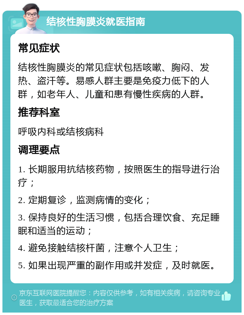 结核性胸膜炎就医指南 常见症状 结核性胸膜炎的常见症状包括咳嗽、胸闷、发热、盗汗等。易感人群主要是免疫力低下的人群，如老年人、儿童和患有慢性疾病的人群。 推荐科室 呼吸内科或结核病科 调理要点 1. 长期服用抗结核药物，按照医生的指导进行治疗； 2. 定期复诊，监测病情的变化； 3. 保持良好的生活习惯，包括合理饮食、充足睡眠和适当的运动； 4. 避免接触结核杆菌，注意个人卫生； 5. 如果出现严重的副作用或并发症，及时就医。