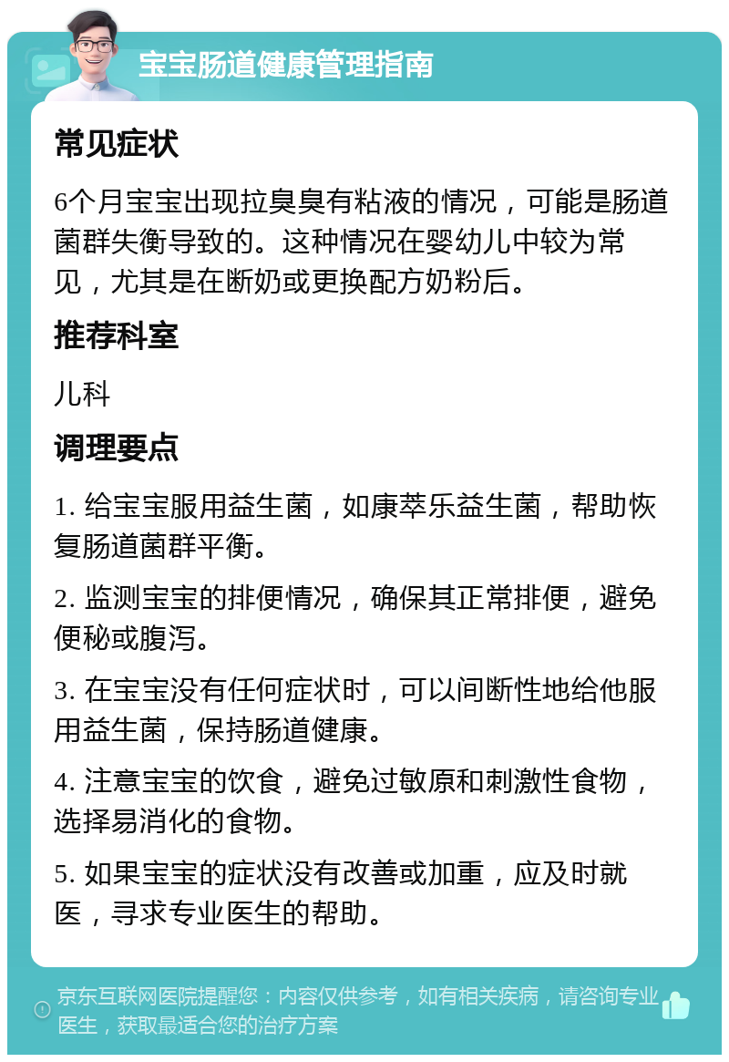 宝宝肠道健康管理指南 常见症状 6个月宝宝出现拉臭臭有粘液的情况，可能是肠道菌群失衡导致的。这种情况在婴幼儿中较为常见，尤其是在断奶或更换配方奶粉后。 推荐科室 儿科 调理要点 1. 给宝宝服用益生菌，如康萃乐益生菌，帮助恢复肠道菌群平衡。 2. 监测宝宝的排便情况，确保其正常排便，避免便秘或腹泻。 3. 在宝宝没有任何症状时，可以间断性地给他服用益生菌，保持肠道健康。 4. 注意宝宝的饮食，避免过敏原和刺激性食物，选择易消化的食物。 5. 如果宝宝的症状没有改善或加重，应及时就医，寻求专业医生的帮助。