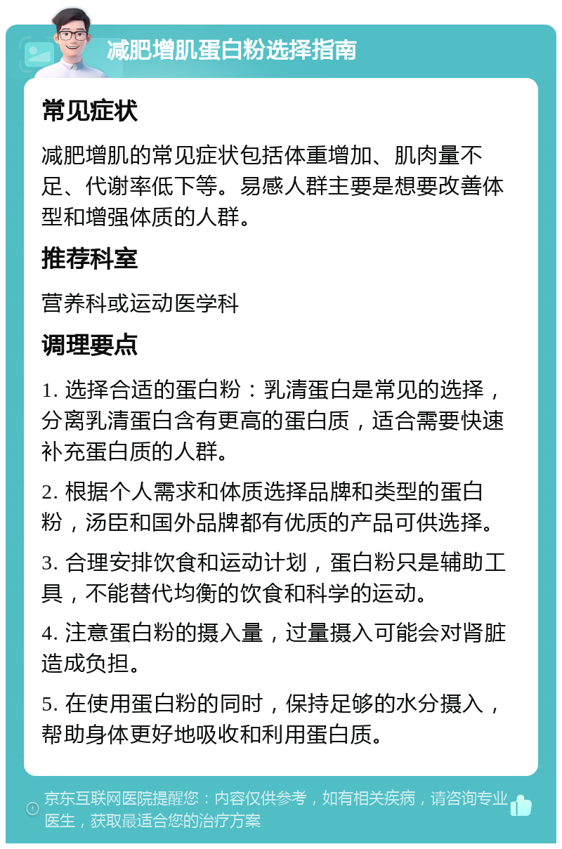 减肥增肌蛋白粉选择指南 常见症状 减肥增肌的常见症状包括体重增加、肌肉量不足、代谢率低下等。易感人群主要是想要改善体型和增强体质的人群。 推荐科室 营养科或运动医学科 调理要点 1. 选择合适的蛋白粉：乳清蛋白是常见的选择，分离乳清蛋白含有更高的蛋白质，适合需要快速补充蛋白质的人群。 2. 根据个人需求和体质选择品牌和类型的蛋白粉，汤臣和国外品牌都有优质的产品可供选择。 3. 合理安排饮食和运动计划，蛋白粉只是辅助工具，不能替代均衡的饮食和科学的运动。 4. 注意蛋白粉的摄入量，过量摄入可能会对肾脏造成负担。 5. 在使用蛋白粉的同时，保持足够的水分摄入，帮助身体更好地吸收和利用蛋白质。