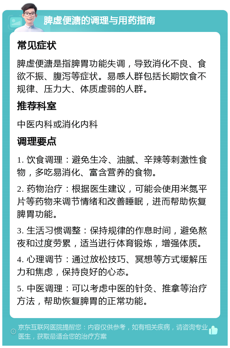 脾虚便溏的调理与用药指南 常见症状 脾虚便溏是指脾胃功能失调，导致消化不良、食欲不振、腹泻等症状。易感人群包括长期饮食不规律、压力大、体质虚弱的人群。 推荐科室 中医内科或消化内科 调理要点 1. 饮食调理：避免生冷、油腻、辛辣等刺激性食物，多吃易消化、富含营养的食物。 2. 药物治疗：根据医生建议，可能会使用米氮平片等药物来调节情绪和改善睡眠，进而帮助恢复脾胃功能。 3. 生活习惯调整：保持规律的作息时间，避免熬夜和过度劳累，适当进行体育锻炼，增强体质。 4. 心理调节：通过放松技巧、冥想等方式缓解压力和焦虑，保持良好的心态。 5. 中医调理：可以考虑中医的针灸、推拿等治疗方法，帮助恢复脾胃的正常功能。