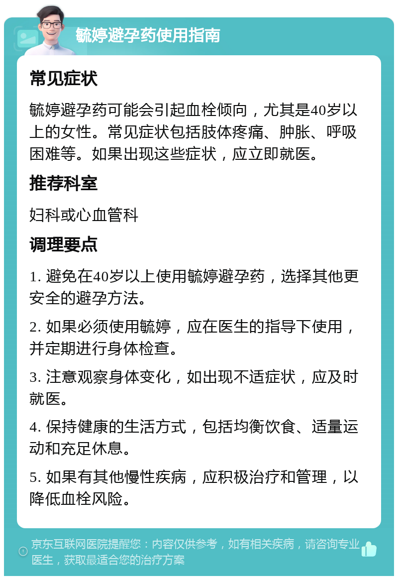 毓婷避孕药使用指南 常见症状 毓婷避孕药可能会引起血栓倾向，尤其是40岁以上的女性。常见症状包括肢体疼痛、肿胀、呼吸困难等。如果出现这些症状，应立即就医。 推荐科室 妇科或心血管科 调理要点 1. 避免在40岁以上使用毓婷避孕药，选择其他更安全的避孕方法。 2. 如果必须使用毓婷，应在医生的指导下使用，并定期进行身体检查。 3. 注意观察身体变化，如出现不适症状，应及时就医。 4. 保持健康的生活方式，包括均衡饮食、适量运动和充足休息。 5. 如果有其他慢性疾病，应积极治疗和管理，以降低血栓风险。